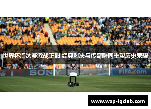 世界杯淘汰赛激战正酣 经典对决与传奇瞬间重塑历史荣耀