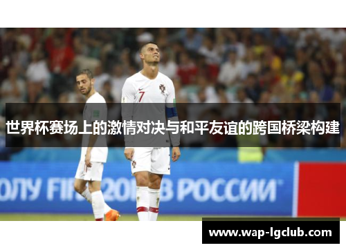 世界杯赛场上的激情对决与和平友谊的跨国桥梁构建