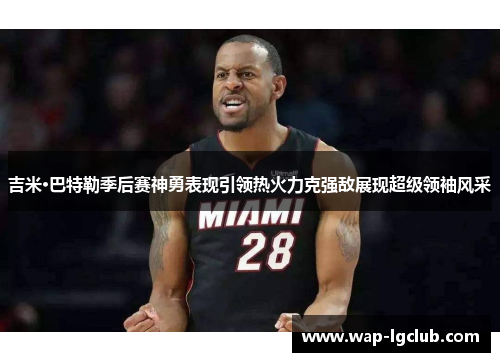 吉米·巴特勒季后赛神勇表现引领热火力克强敌展现超级领袖风采