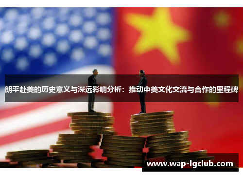 朗平赴美的历史意义与深远影响分析：推动中美文化交流与合作的里程碑