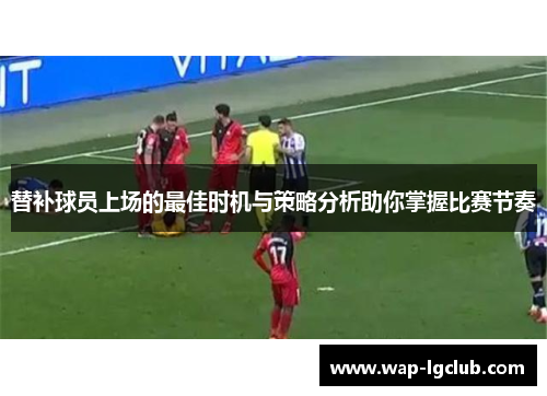 替补球员上场的最佳时机与策略分析助你掌握比赛节奏