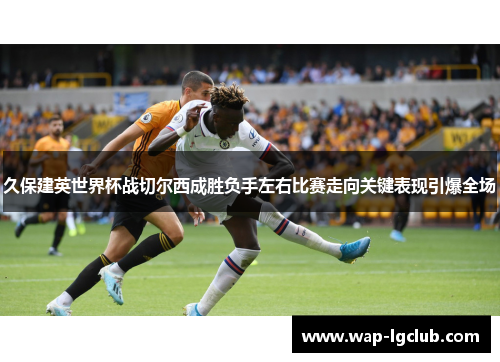 久保建英世界杯战切尔西成胜负手左右比赛走向关键表现引爆全场