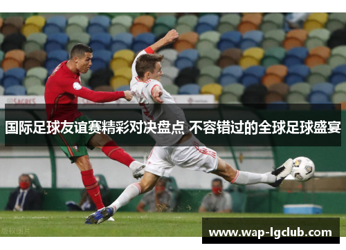 国际足球友谊赛精彩对决盘点 不容错过的全球足球盛宴