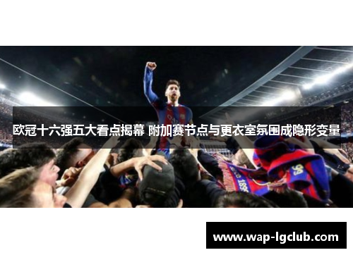 欧冠十六强五大看点揭幕 附加赛节点与更衣室氛围成隐形变量