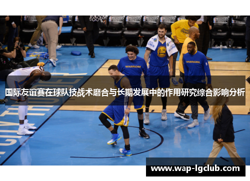 国际友谊赛在球队技战术磨合与长期发展中的作用研究综合影响分析 国际友谊赛在球队技战术磨合与长期发展中的作用研究综合影响分析