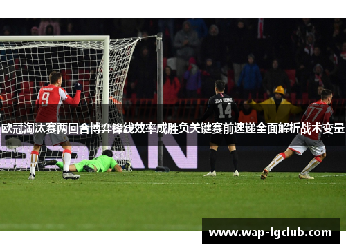 欧冠淘汰赛两回合博弈锋线效率成胜负关键赛前速递全面解析战术变量 欧冠淘汰赛两回合博弈锋线效率成胜负关键赛前速递全面解析战术变量
