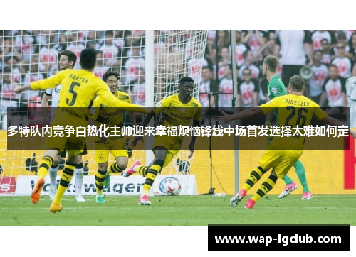 多特队内竞争白热化主帅迎来幸福烦恼锋线中场首发选择太难如何定 多特队内竞争白热化主帅迎来幸福烦恼锋线中场首发选择太难如何定