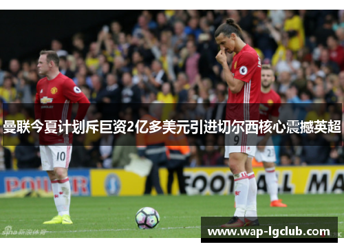 曼联今夏计划斥巨资2亿多美元引进切尔西核心震撼英超 曼联今夏计划斥巨资2亿多美元引进切尔西核心震撼英超