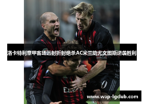 洛卡特利意甲客场远射折射绝杀AC米兰助尤文图斯逆袭胜利 洛卡特利意甲客场远射折射绝杀AC米兰助尤文图斯逆袭胜利